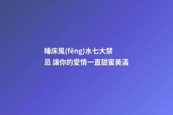 睡床風(fēng)水七大禁忌 讓你的愛情一直甜蜜美滿